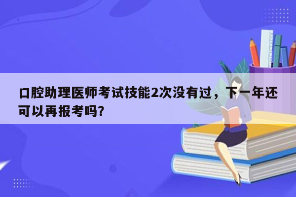 口腔助理医师考试技能2次没有过，下一年还可以再报考吗？