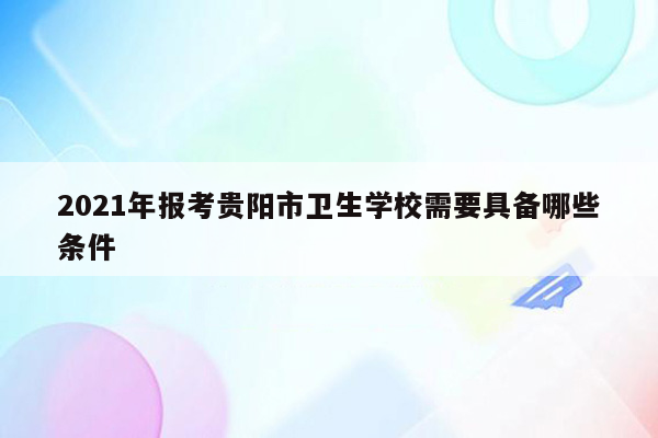 2021年报考贵阳市卫生学校需要具备哪些条件