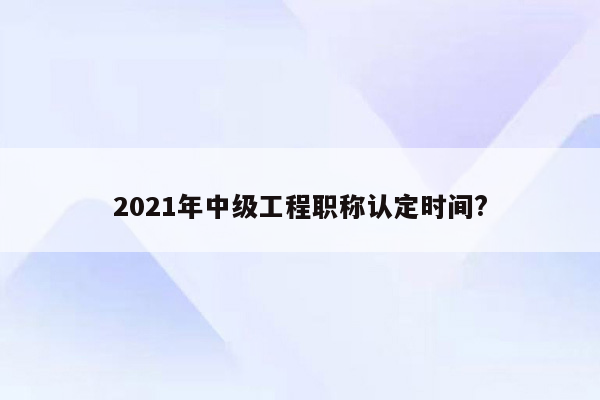 2021年中级工程职称认定时间?