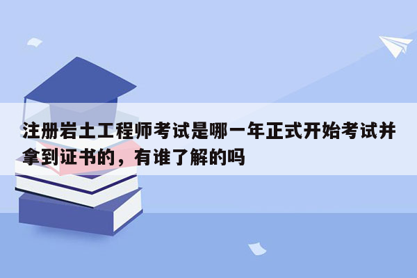 注册岩土工程师考试是哪一年正式开始考试并拿到证书的，有谁了解的吗