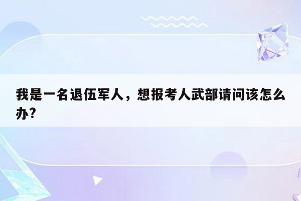 我是一名退伍军人，想报考人武部请问该怎么办?