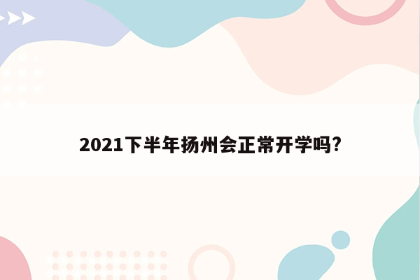 2021下半年扬州会正常开学吗?