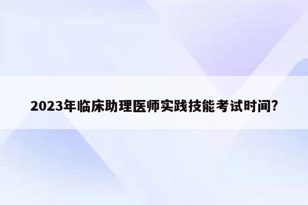 2023年临床助理医师实践技能考试时间?