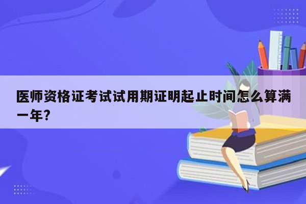 医师资格证考试试用期证明起止时间怎么算满一年?