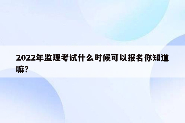 2022年监理考试什么时候可以报名你知道嘛？