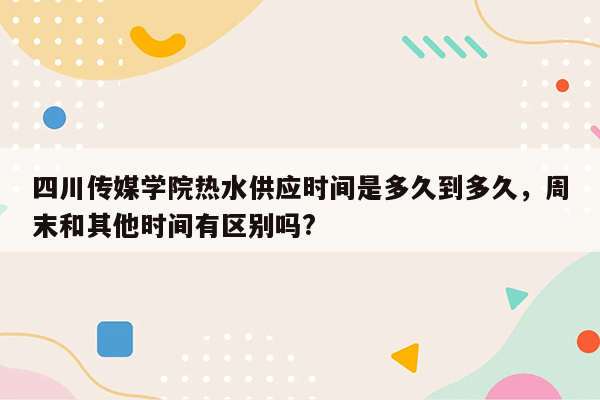 四川传媒学院热水供应时间是多久到多久，周末和其他时间有区别吗?