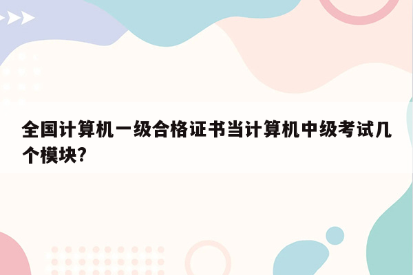 全国计算机一级合格证书当计算机中级考试几个模块?