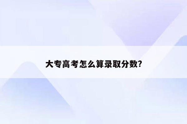 大专高考怎么算录取分数?