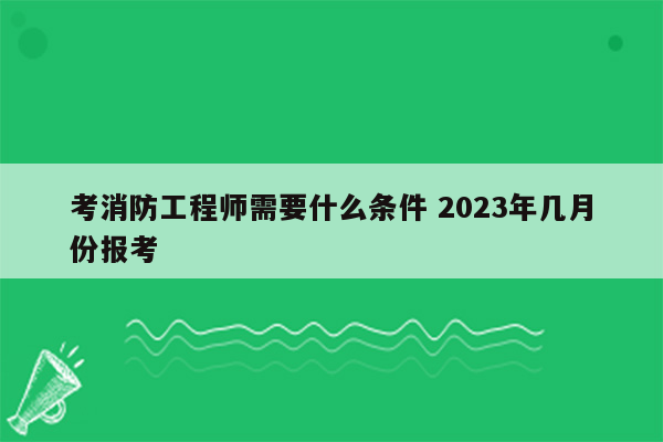 考消防工程师需要什么条件 2023年几月份报考