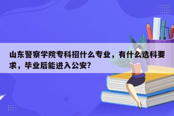 山东警察学院专科招什么专业，有什么选科要求，毕业后能进入公安?