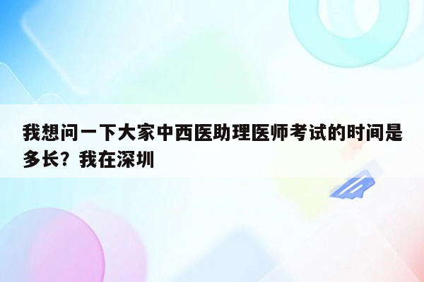 我想问一下大家中西医助理医师考试的时间是多长？我在深圳