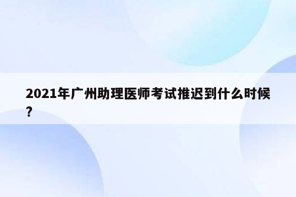 2021年广州助理医师考试推迟到什么时候?