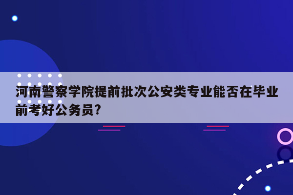 河南警察学院提前批次公安类专业能否在毕业前考好公务员?