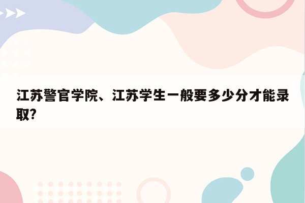 江苏警官学院、江苏学生一般要多少分才能录取?