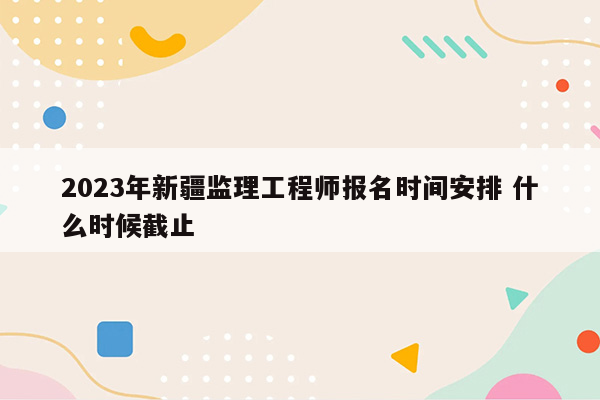 2023年新疆监理工程师报名时间安排 什么时候截止