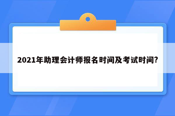 2021年助理会计师报名时间及考试时间?