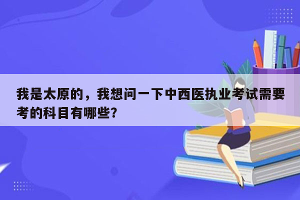 我是太原的，我想问一下中西医执业考试需要考的科目有哪些？