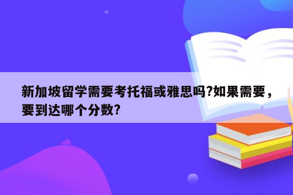 新加坡留学需要考托福或雅思吗?如果需要，要到达哪个分数?