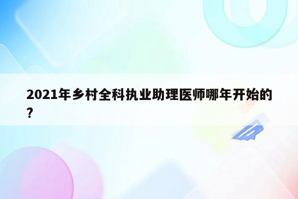 2021年乡村全科执业助理医师哪年开始的?