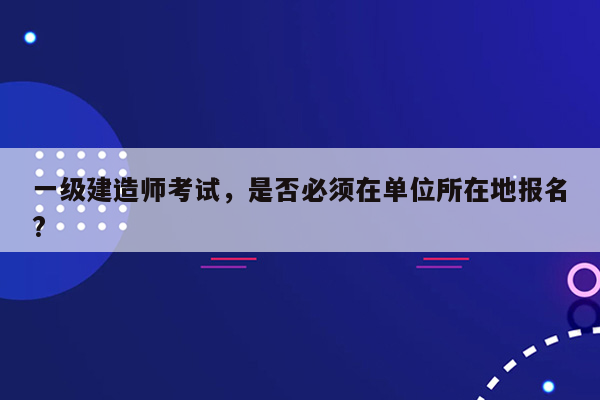 一级建造师考试，是否必须在单位所在地报名?