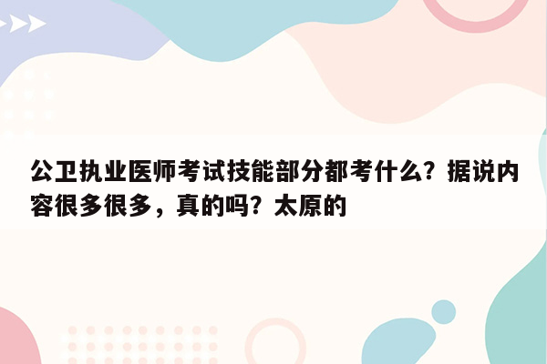 公卫执业医师考试技能部分都考什么？据说内容很多很多，真的吗？太原的