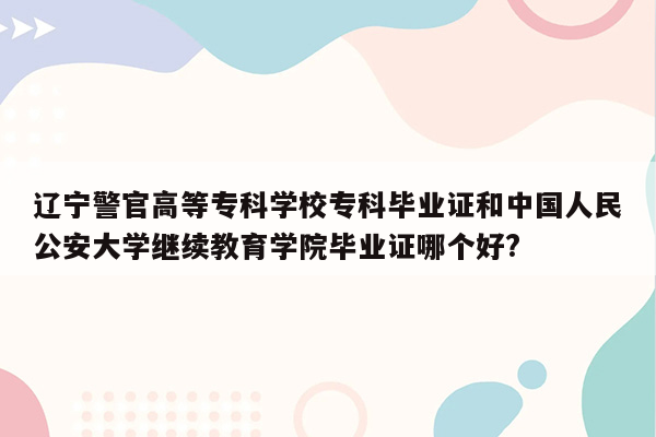 辽宁警官高等专科学校专科毕业证和中国人民公安大学继续教育学院毕业证哪个好?