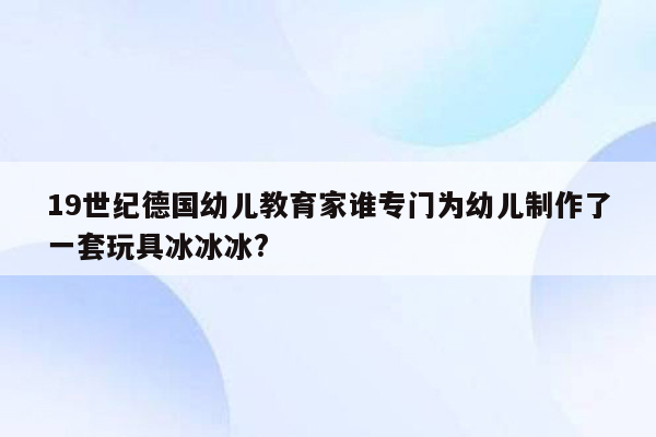 19世纪德国幼儿教育家谁专门为幼儿制作了一套玩具冰冰冰?