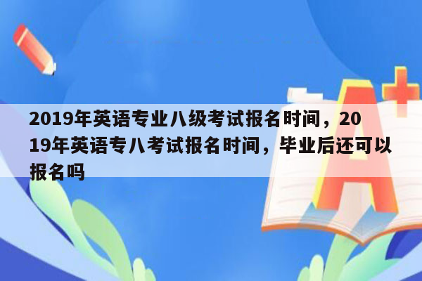 2019年英语专业八级考试报名时间，2019年英语专八考试报名时间，毕业后还可以报名吗