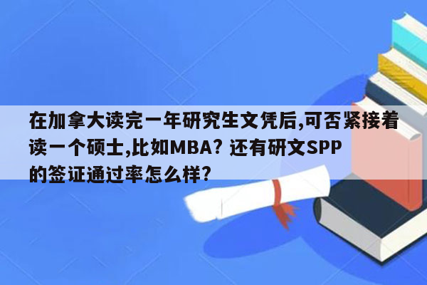 在加拿大读完一年研究生文凭后,可否紧接着读一个硕士,比如MBA? 还有研文SPP的签证通过率怎么样?