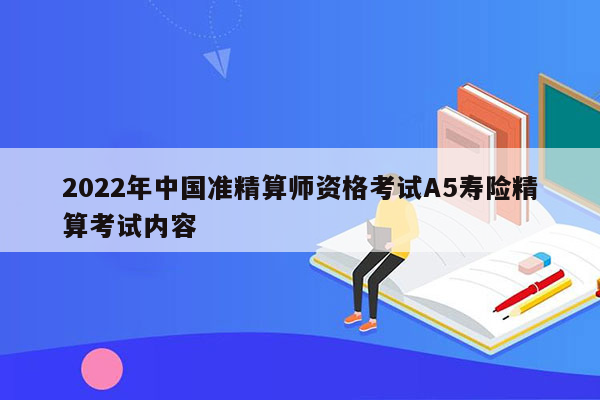 2022年中国准精算师资格考试A5寿险精算考试内容