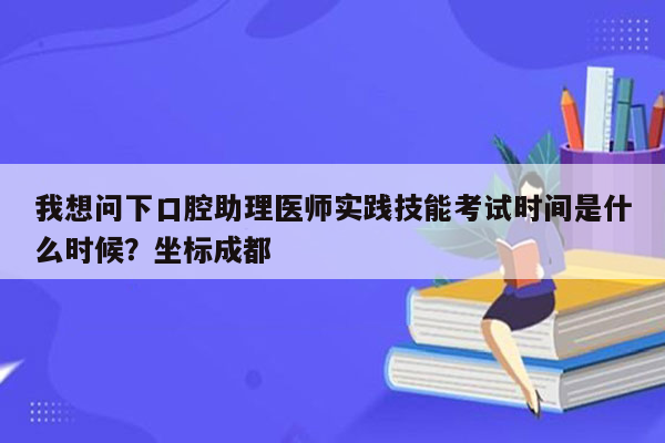 我想问下口腔助理医师实践技能考试时间是什么时候？坐标成都