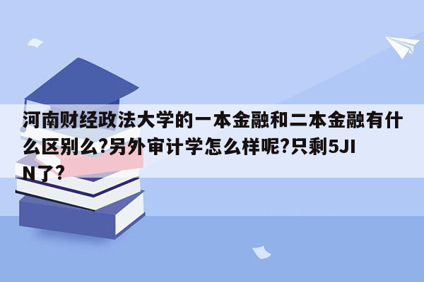 河南财经政法大学的一本金融和二本金融有什么区别么?另外审计学怎么样呢?只剩5JIN了?