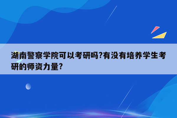 湖南警察学院可以考研吗?有没有培养学生考研的师资力量?