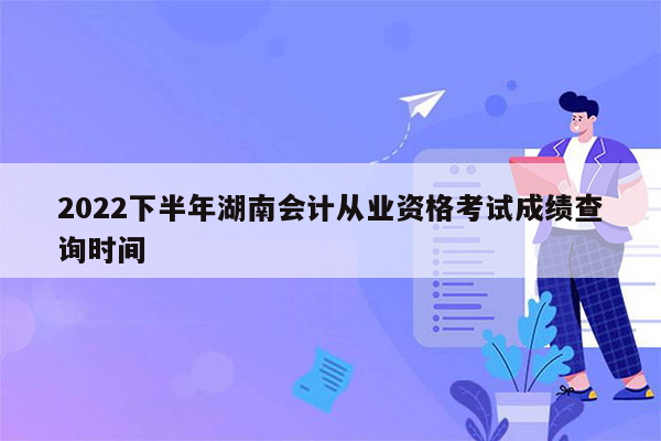 2022下半年湖南会计从业资格考试成绩查询时间