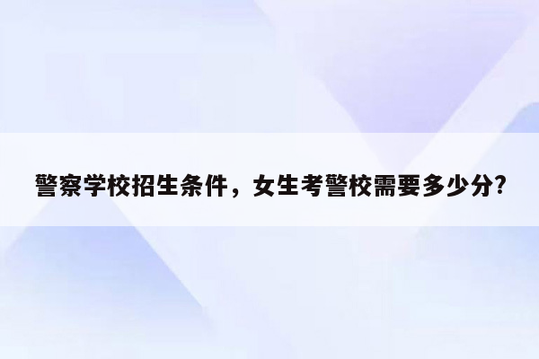 警察学校招生条件，女生考警校需要多少分?