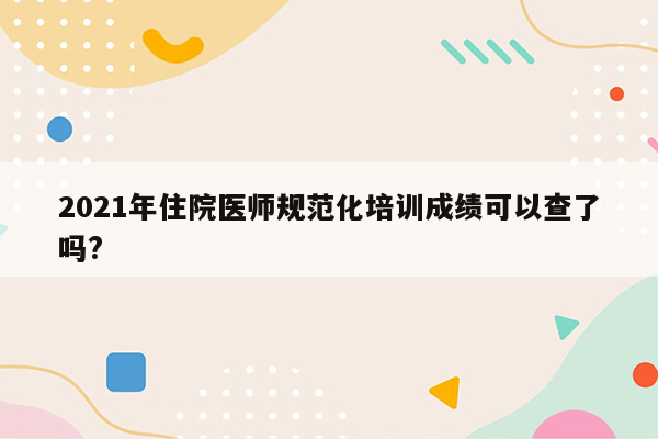 2021年住院医师规范化培训成绩可以查了吗?