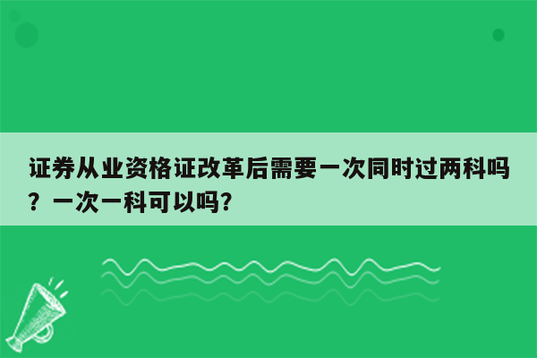 证券从业资格证改革后需要一次同时过两科吗？一次一科可以吗？