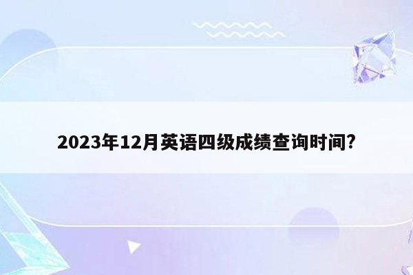 2023年12月英语四级成绩查询时间?