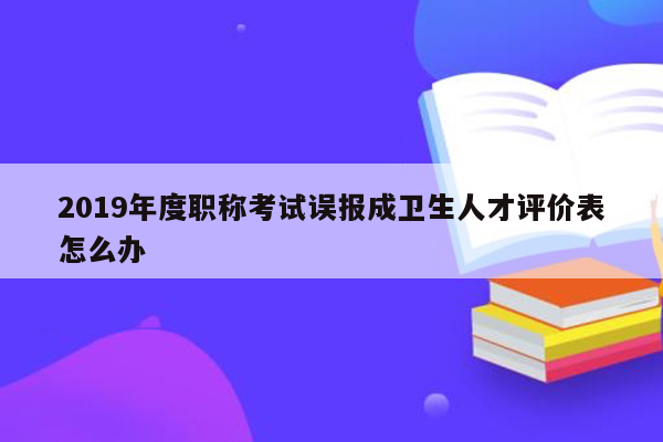 2019年度职称考试误报成卫生人才评价表怎么办