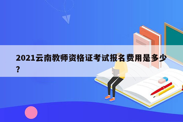 2021云南教师资格证考试报名费用是多少？