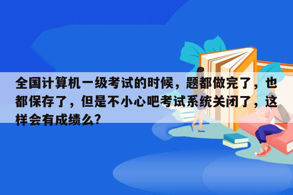 全国计算机一级考试的时候，题都做完了，也都保存了，但是不小心吧考试系统关闭了，这样会有成绩么?