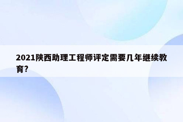 2021陕西助理工程师评定需要几年继续教育?