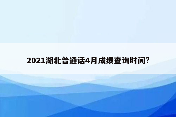 2021湖北普通话4月成绩查询时间?