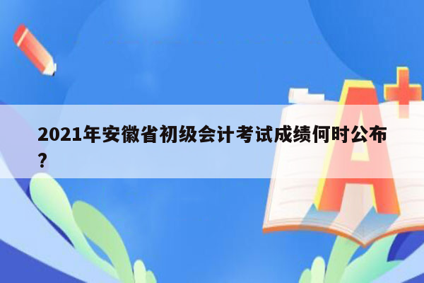 2021年安徽省初级会计考试成绩何时公布?