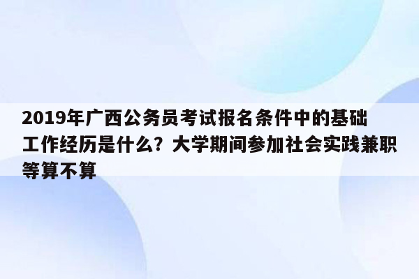 2019年广西公务员考试报名条件中的基础工作经历是什么？大学期间参加社会实践兼职等算不算