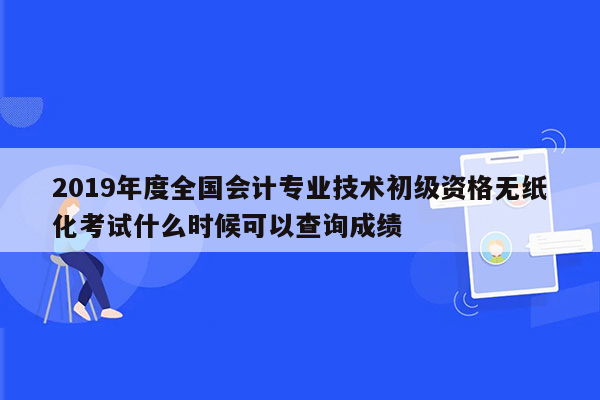 2019年度全国会计专业技术初级资格无纸化考试什么时候可以查询成绩