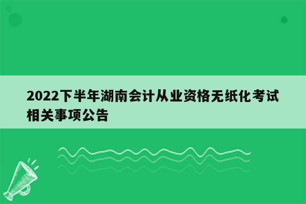 2022下半年湖南会计从业资格无纸化考试相关事项公告