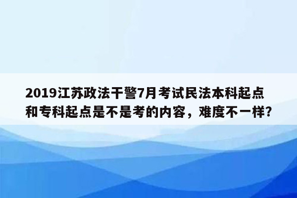 2019江苏政法干警7月考试民法本科起点和专科起点是不是考的内容，难度不一样？