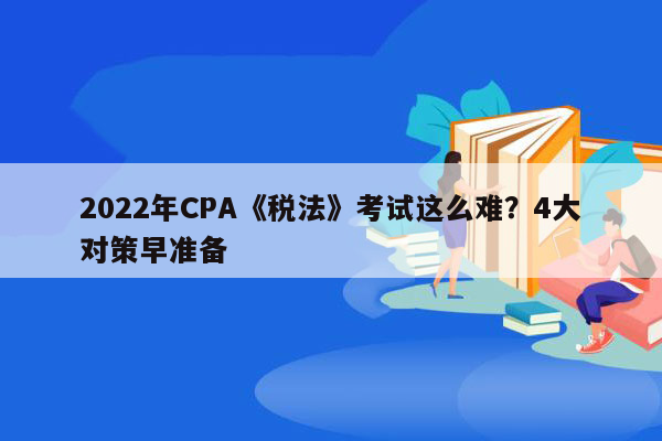 2022年CPA《税法》考试这么难？4大对策早准备