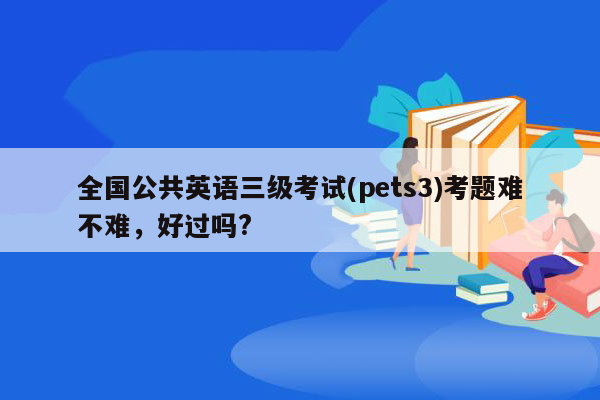 全国公共英语三级考试(pets3)考题难不难，好过吗?